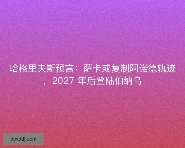 哈格里夫斯预言：萨卡或复制阿诺德轨迹，2027 年后登陆伯纳乌