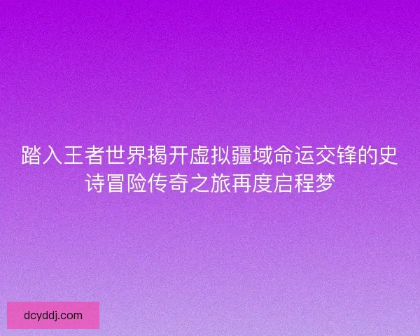 踏入王者世界揭开虚拟疆域命运交锋的史诗冒险传奇之旅再度启程梦