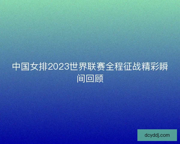 中国女排2023世界联赛全程征战精彩瞬间回顾