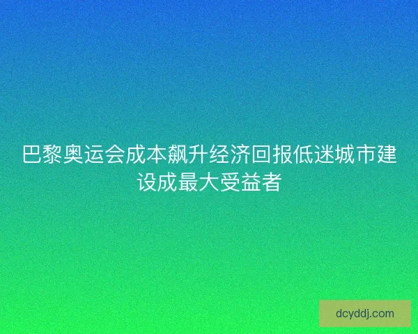 巴黎奥运会成本飙升经济回报低迷城市建设成最大受益者