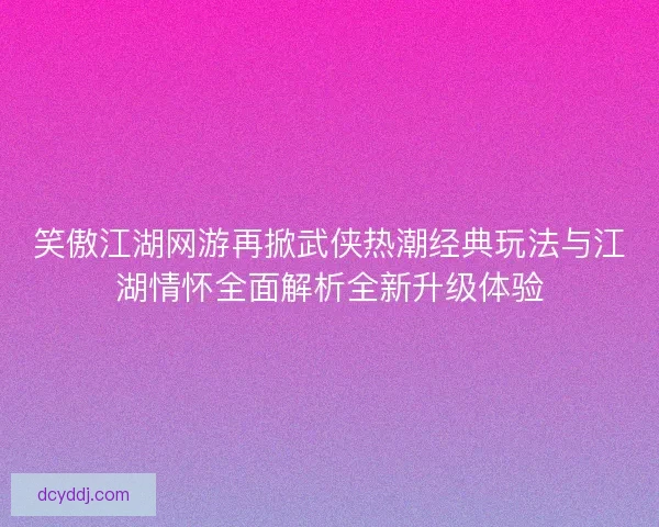 笑傲江湖网游再掀武侠热潮经典玩法与江湖情怀全面解析全新升级体验