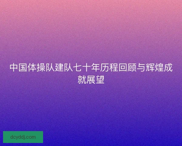 中国体操队建队七十年历程回顾与辉煌成就展望