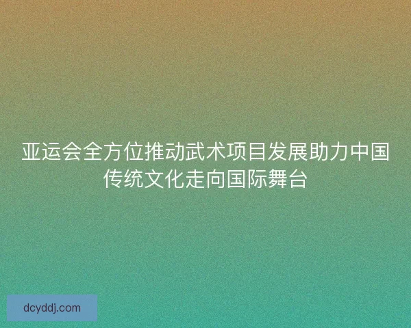 亚运会全方位推动武术项目发展助力中国传统文化走向国际舞台