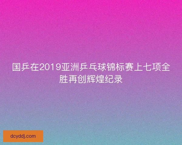 国乒在2019亚洲乒乓球锦标赛上七项全胜再创辉煌纪录