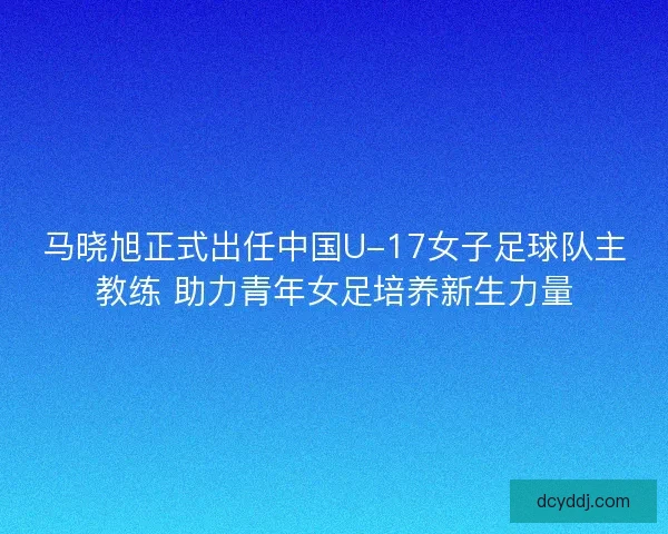 马晓旭正式出任中国U-17女子足球队主教练 助力青年女足培养新生力量