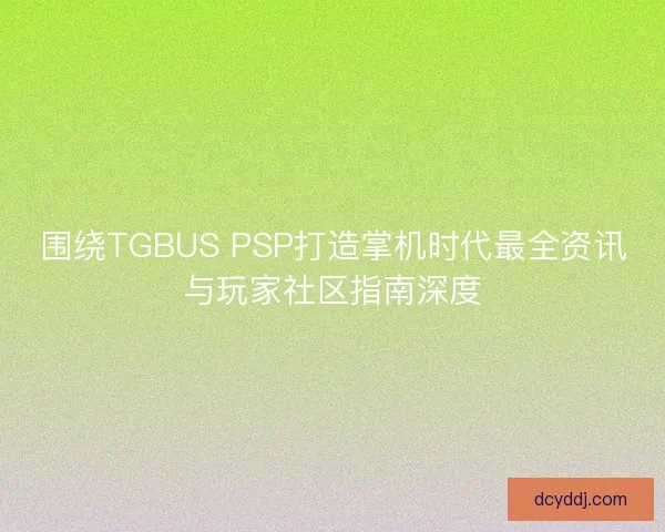 围绕TGBUS PSP打造掌机时代最全资讯与玩家社区指南深度