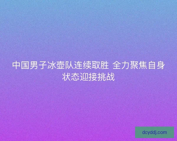 中国男子冰壶队连续取胜 全力聚焦自身状态迎接挑战