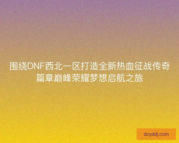 围绕DNF西北一区打造全新热血征战传奇篇章巅峰荣耀梦想启航之旅